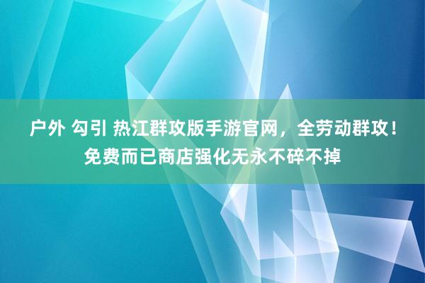 户外 勾引 热江群攻版手游官网，全劳动群攻！免费而已商店强化无永不碎不掉