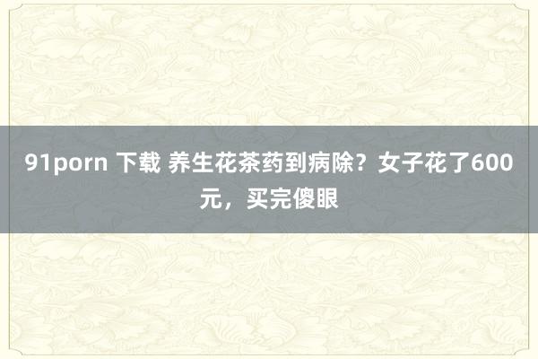 91porn 下载 养生花茶药到病除？女子花了600元，买完傻眼