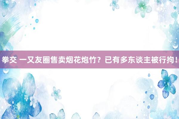 拳交 一又友圈售卖烟花炮竹？已有多东谈主被行拘！