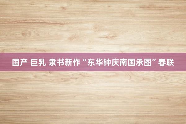 国产 巨乳 隶书新作“东华钟庆南国承图”春联