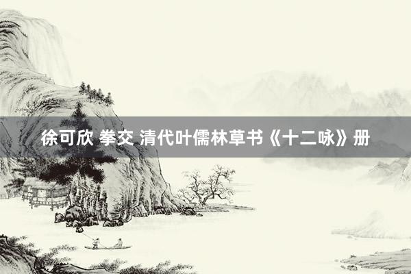 徐可欣 拳交 清代叶儒林草书《十二咏》册