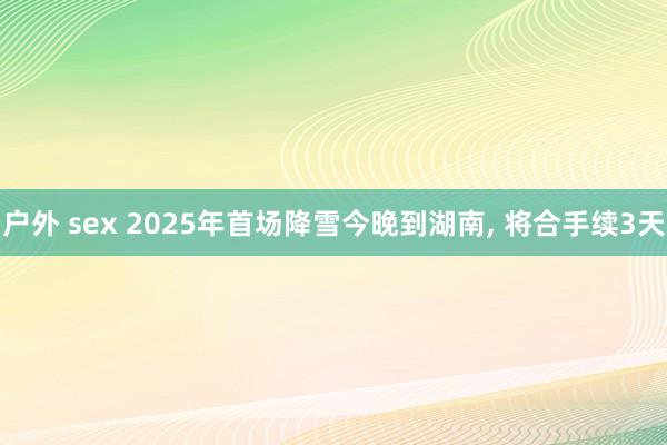 户外 sex 2025年首场降雪今晚到湖南， 将合手续3天