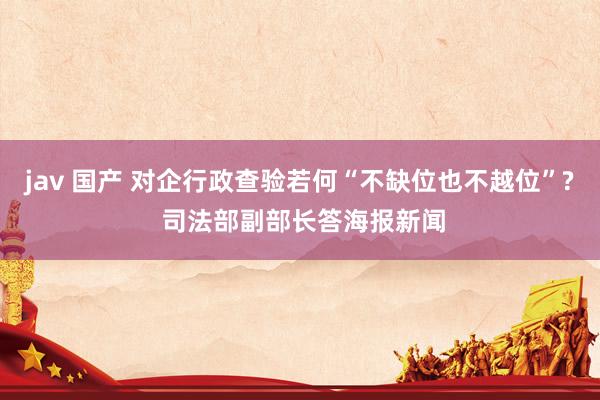 jav 国产 对企行政查验若何“不缺位也不越位”? 司法部副部长答海报新闻