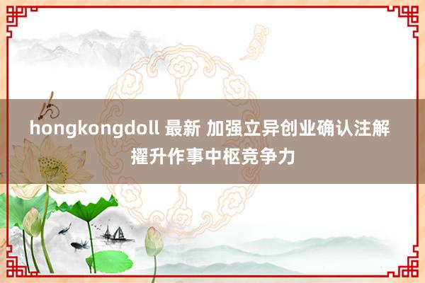 hongkongdoll 最新 加强立异创业确认注解 擢升作事中枢竞争力