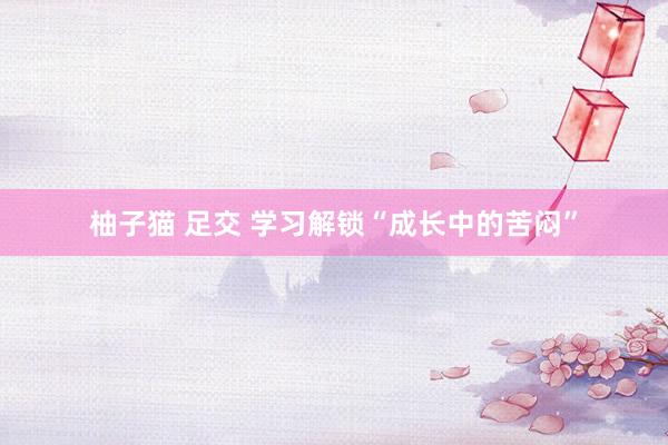 柚子猫 足交 学习解锁“成长中的苦闷”