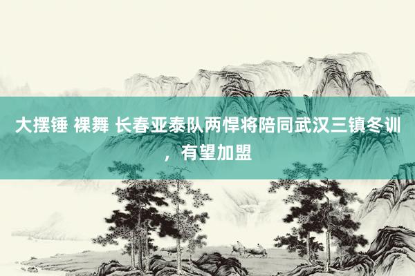 大摆锤 裸舞 长春亚泰队两悍将陪同武汉三镇冬训，有望加盟