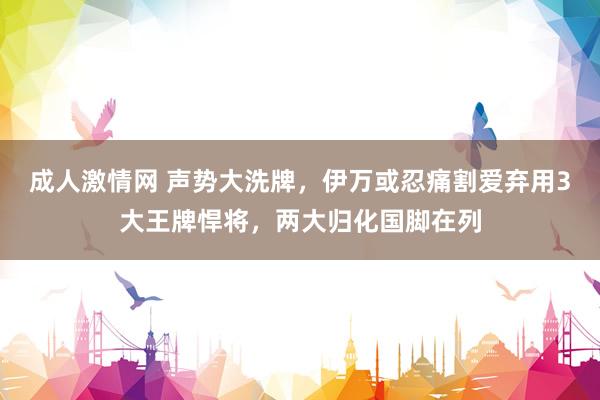 成人激情网 声势大洗牌，伊万或忍痛割爱弃用3大王牌悍将，两大归化国脚在列