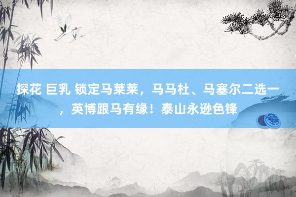 探花 巨乳 锁定马莱莱，马马杜、马塞尔二选一，英博跟马有缘！泰山永逊色锋
