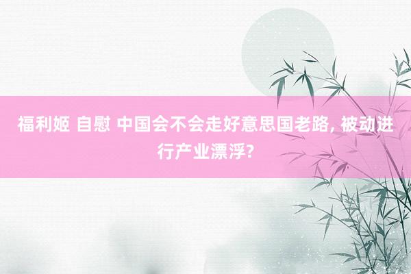福利姬 自慰 中国会不会走好意思国老路， 被动进行产业漂浮?