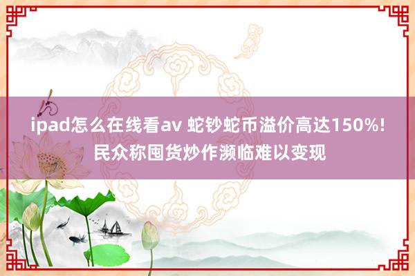 ipad怎么在线看av 蛇钞蛇币溢价高达150%! 民众称囤货炒作濒临难以变现