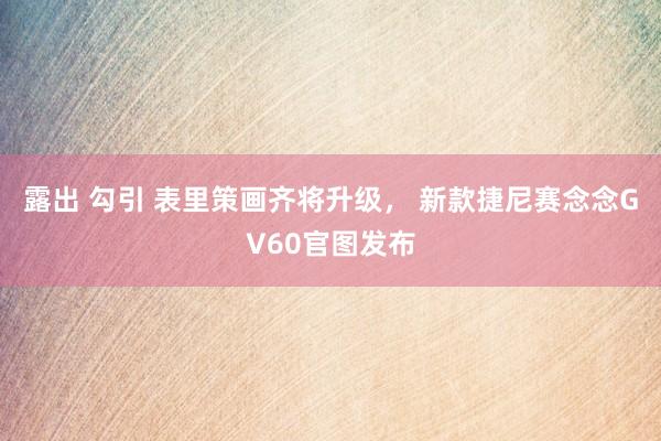 露出 勾引 表里策画齐将升级， 新款捷尼赛念念GV60官图发布