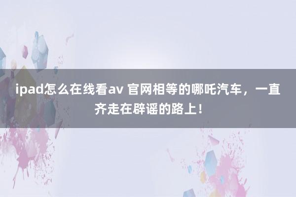 ipad怎么在线看av 官网相等的哪吒汽车，一直齐走在辟谣的路上！