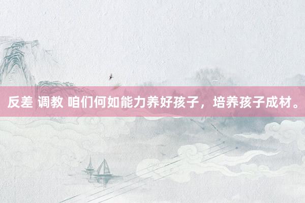 反差 调教 咱们何如能力养好孩子，培养孩子成材。