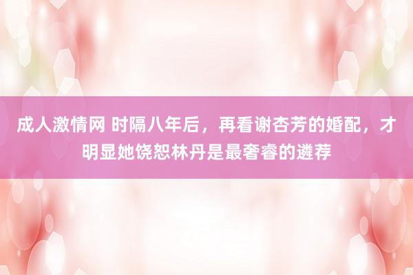 成人激情网 时隔八年后，再看谢杏芳的婚配，才明显她饶恕林丹是最奢睿的遴荐