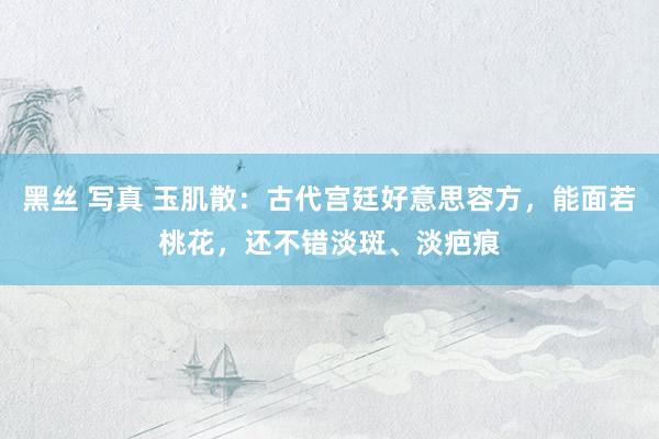 黑丝 写真 玉肌散：古代宫廷好意思容方，能面若桃花，还不错淡斑、淡疤痕