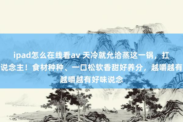ipad怎么在线看av 天冷就允洽蒸这一锅，扛饿又养东说念主！食材种种、一口松软香甜好养分，越嚼越有好味说念