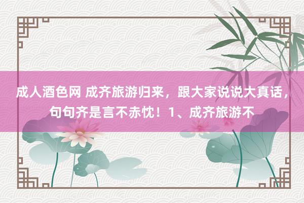 成人酒色网 成齐旅游归来,跟大家说说大真话,句句齐是言不赤忱!1、成齐旅游不