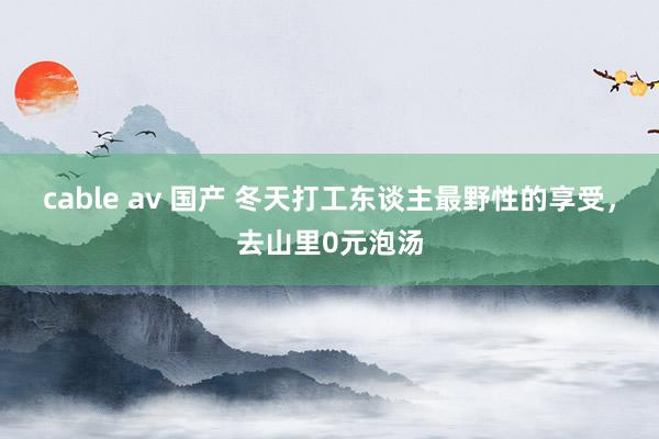 cable av 国产 冬天打工东谈主最野性的享受，去山里0元泡汤