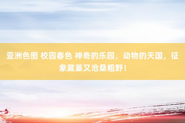 亚洲色图 校园春色 神奇的乐园，动物的天国，征象葳蓁又沧桑粗野！
