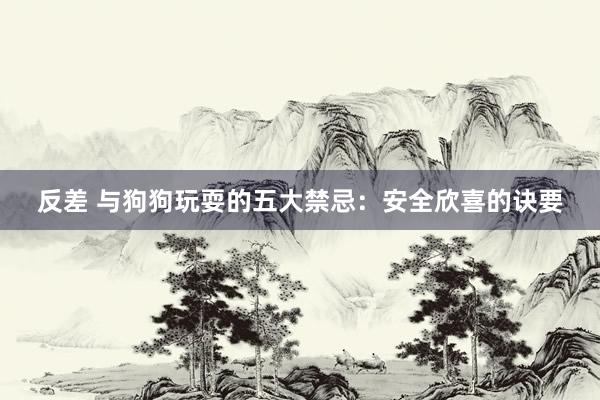 反差 与狗狗玩耍的五大禁忌：安全欣喜的诀要