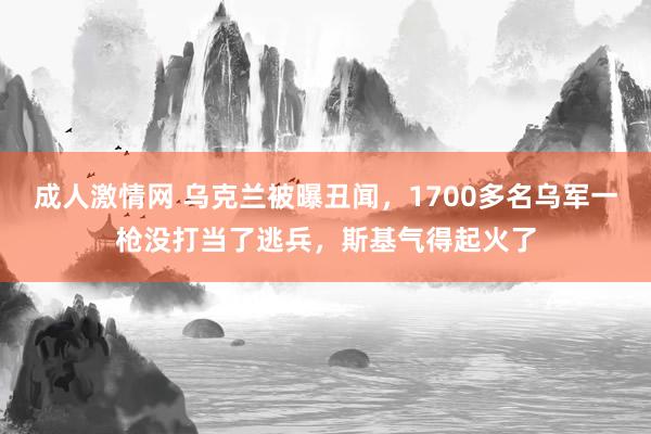 成人激情网 乌克兰被曝丑闻，1700多名乌军一枪没打当了逃兵，斯基气得起火了
