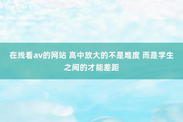 在线看av的网站 高中放大的不是难度 而是学生之间的才能差距