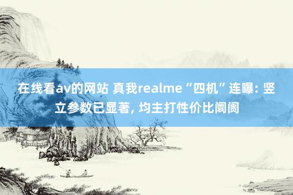 在线看av的网站 真我realme“四机”连曝: 竖立参数已显著， 均主打性价比阛阓