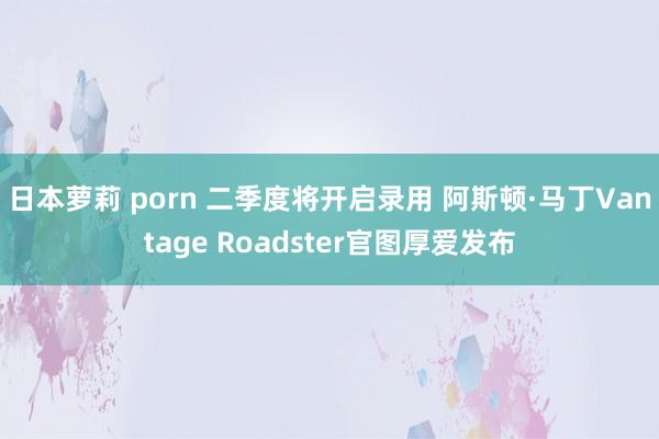 日本萝莉 porn 二季度将开启录用 阿斯顿·马丁Vantage Roadster官图厚爱发布