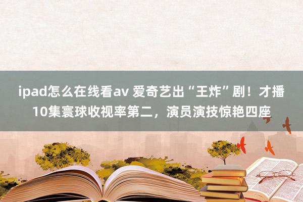 ipad怎么在线看av 爱奇艺出“王炸”剧！才播10集寰球收视率第二，演员演技惊艳四座