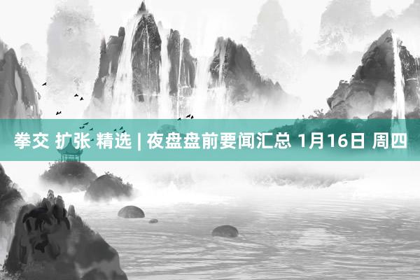 拳交 扩张 精选 | 夜盘盘前要闻汇总 1月16日 周四