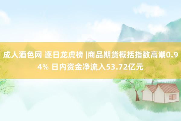 成人酒色网 逐日龙虎榜 |商品期货概括指数高潮0.94% 日内资金净流入53.72亿元