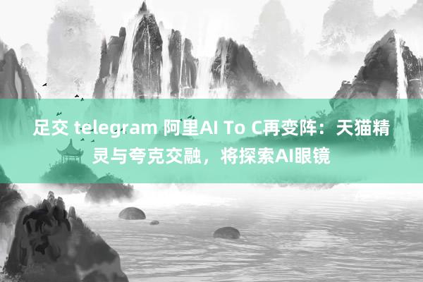 足交 telegram 阿里AI To C再变阵：天猫精灵与夸克交融，将探索AI眼镜
