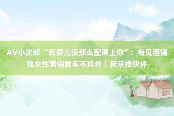 AV小次郎 “我男儿没那么配得上你”：梅见酒痛恨女性营销翻车不料外｜新京报快评