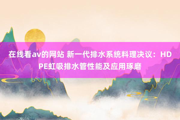在线看av的网站 新一代排水系统料理决议：HDPE虹吸排水管性能及应用琢磨