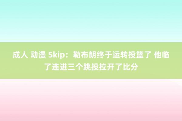 成人 动漫 Skip：勒布朗终于运转投篮了 他临了连进三个跳投拉开了比分