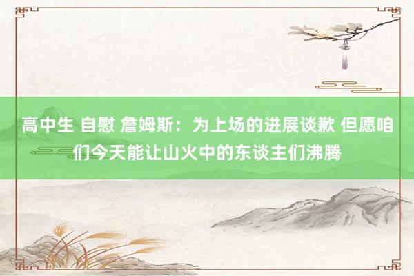 高中生 自慰 詹姆斯：为上场的进展谈歉 但愿咱们今天能让山火中的东谈主们沸腾