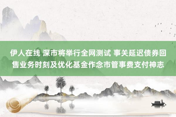 伊人在线 深市将举行全网测试 事关延迟债券回售业务时刻及优化基金作念市管事费支付神志