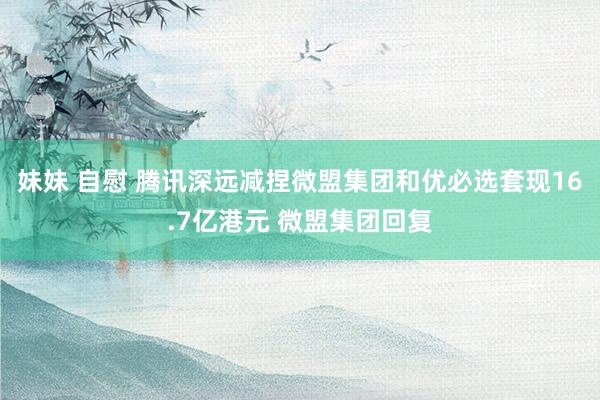 妹妹 自慰 腾讯深远减捏微盟集团和优必选套现16.7亿港元 微盟集团回复