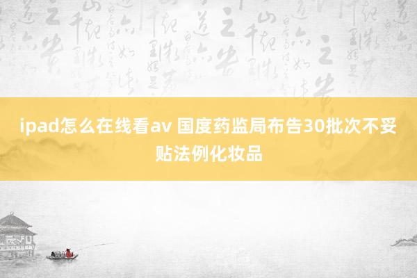 ipad怎么在线看av 国度药监局布告30批次不妥贴法例化妆品