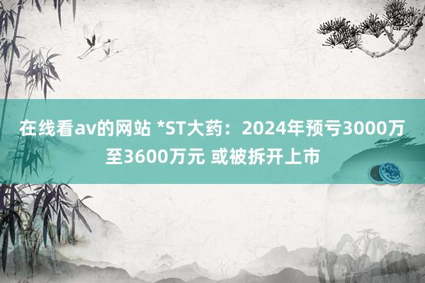 在线看av的网站 *ST大药：2024年预亏3000万至3600万元 或被拆开上市