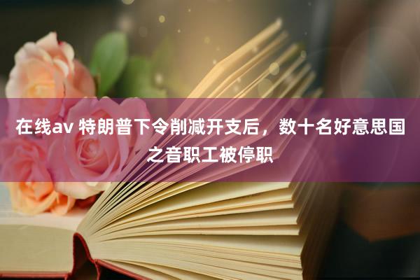 在线av 特朗普下令削减开支后，数十名好意思国之音职工被停职