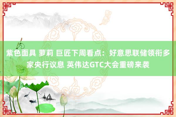 紫色面具 萝莉 巨匠下周看点：好意思联储领衔多家央行议息 英伟达GTC大会重磅来袭