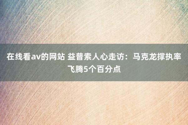 在线看av的网站 益普索人心走访：马克龙撑执率飞腾5个百分点
