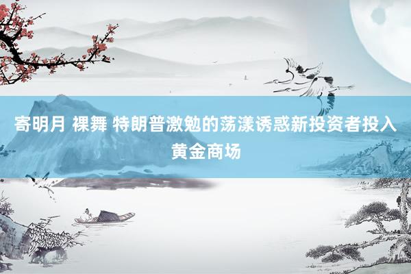 寄明月 裸舞 特朗普激勉的荡漾诱惑新投资者投入黄金商场