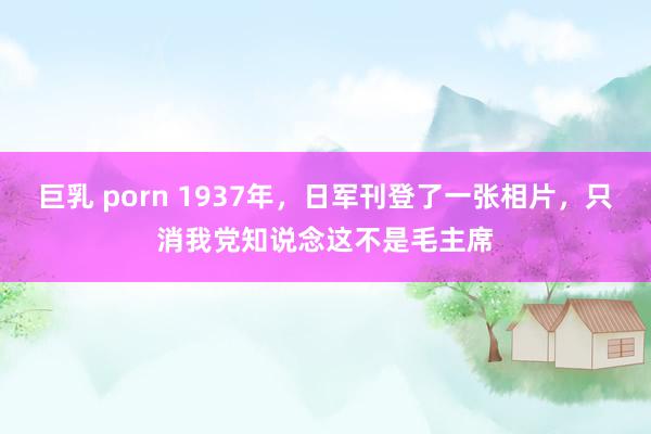 巨乳 porn 1937年，日军刊登了一张相片，只消我党知说念这不是毛主席