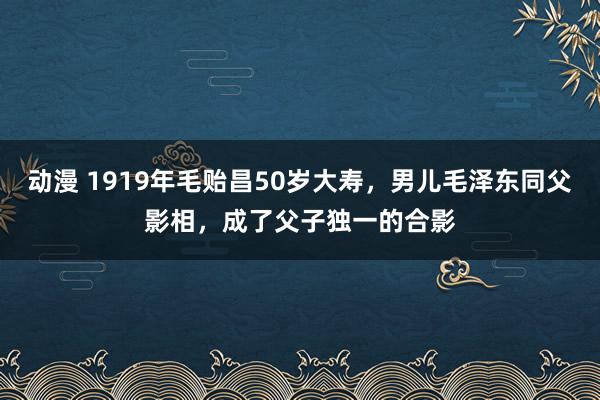动漫 1919年毛贻昌50岁大寿，男儿毛泽东同父影相，成了父子独一的合影