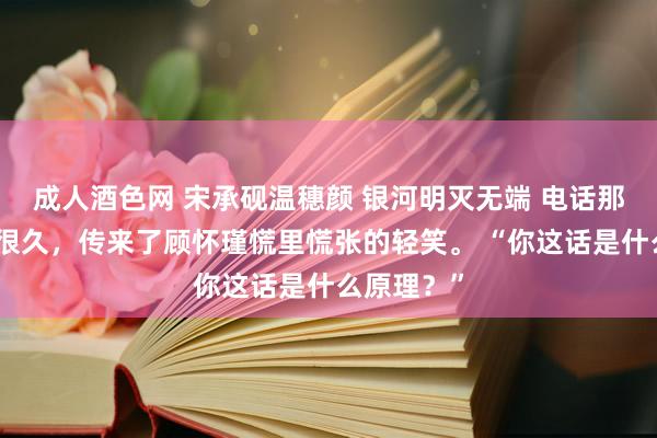 成人酒色网 宋承砚温穗颜 银河明灭无端 电话那头欢然了很久，传来了顾怀瑾慌里慌张的轻笑。 “你这话是什么原理？”