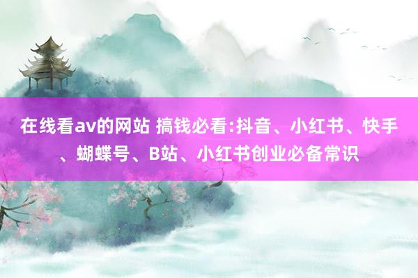 在线看av的网站 搞钱必看:抖音、小红书、快手、蝴蝶号、B站、小红书创业必备常识