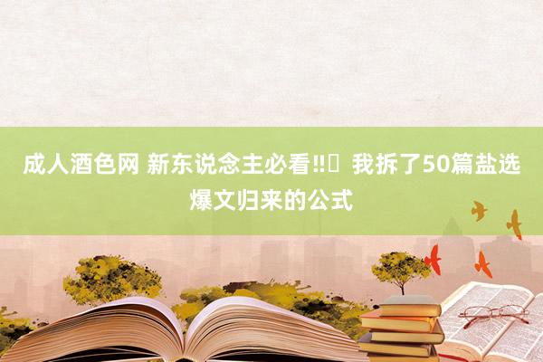 成人酒色网 新东说念主必看‼️我拆了50篇盐选爆文归来的公式