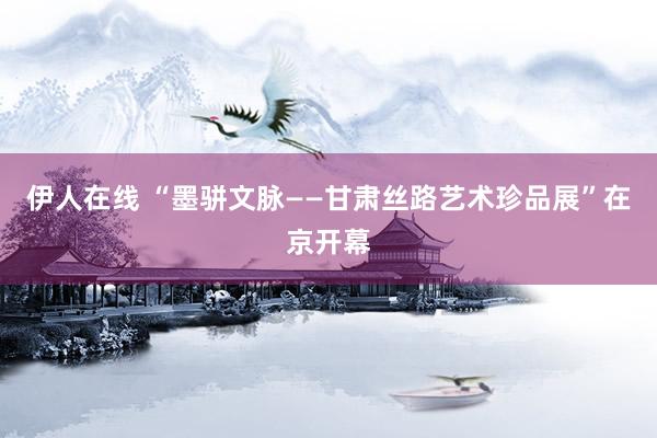 伊人在线 “墨骈文脉——甘肃丝路艺术珍品展”在京开幕